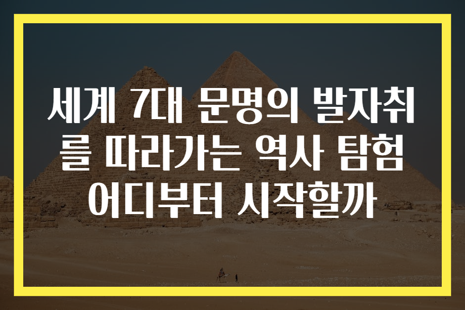 세계 7대 문명의 발자취를 따라가는 역사 탐험 어디부터 시작할까