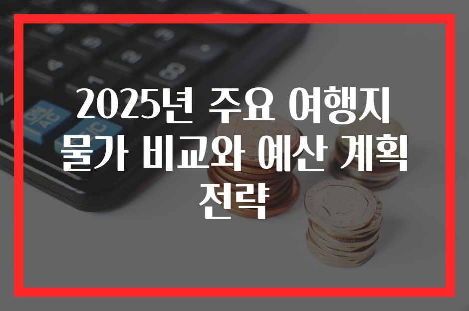 2025년 주요 여행지 물가 비교와 예산 계획 전략